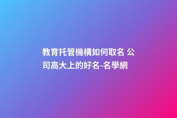 教育托管機構如何取名 公司高大上的好名-名學網-第1張-公司起名-玄機派